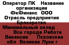 Оператор ПК › Название организации ­ ФкФинанс, ООО › Отрасль предприятия ­ Брокерство › Минимальный оклад ­ 20 000 - Все города Работа » Вакансии   . Псковская обл.,Великие Луки г.